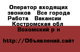  Оператор входящих звонков - Все города Работа » Вакансии   . Костромская обл.,Вохомский р-н